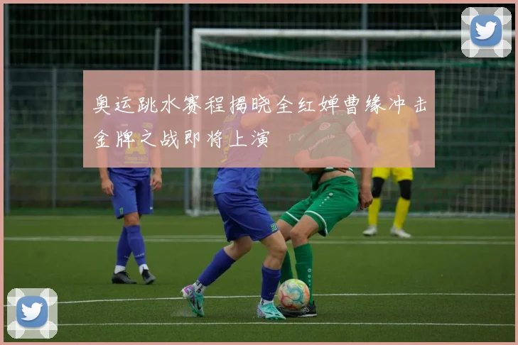 奥运跳水赛程揭晓全红婵曹缘冲击金牌之战即将上演
