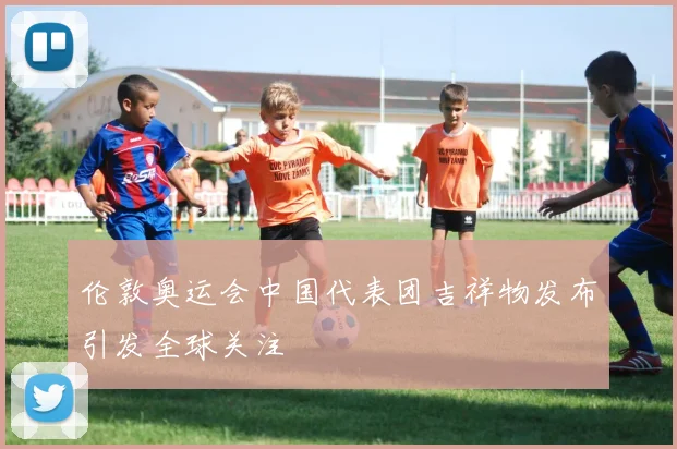 伦敦奥运会中国代表团吉祥物发布引发全球关注