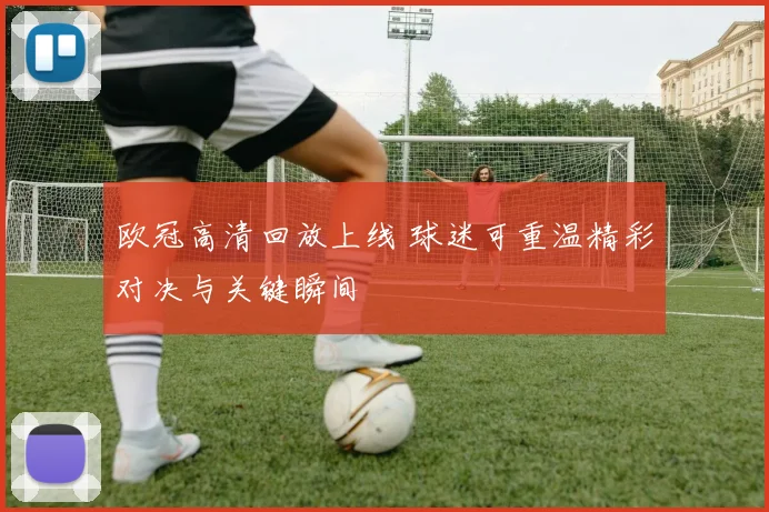 欧冠高清回放上线 球迷可重温精彩对决与关键瞬间