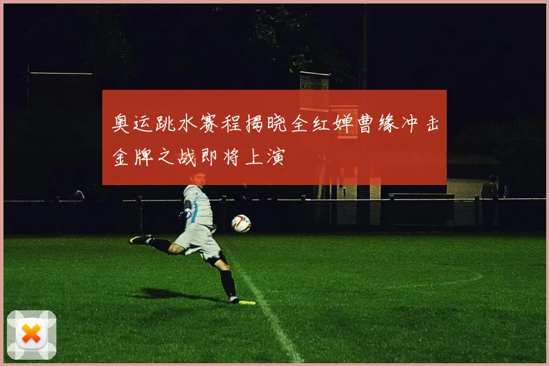奥运跳水赛程揭晓全红婵曹缘冲击金牌之战即将上演