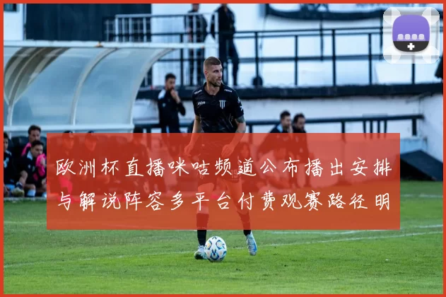 欧洲杯直播咪咕频道公布播出安排与解说阵容多平台付费观赛路径明确