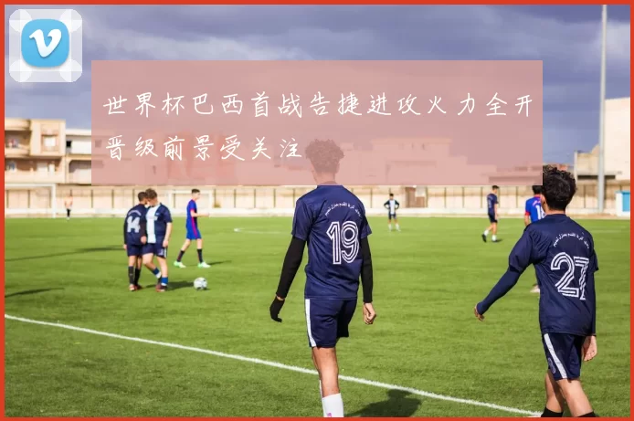 世界杯巴西首战告捷进攻火力全开晋级前景受关注