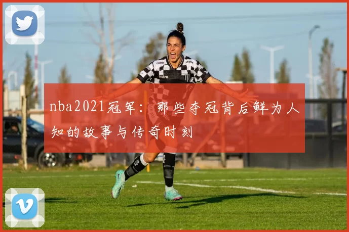 nba2021冠军:那些夺冠背后鲜为人知的故事与传奇时刻