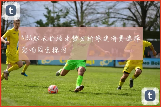 NBA球衣价格走势分析球迷消费选择影响因素探讨