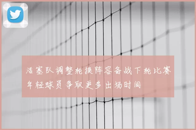 活塞队调整轮换阵容备战下轮比赛年轻球员争取更多出场时间