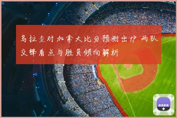 乌拉圭对加拿大比分预测出炉 两队交锋看点与胜负倾向解析