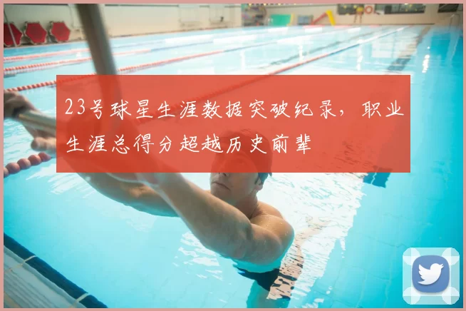 23号球星生涯数据突破纪录,职业生涯总得分超越历史前辈