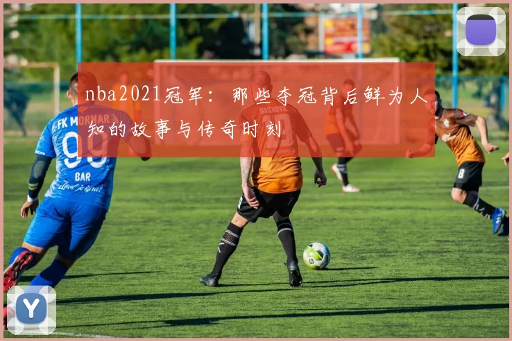 nba2021冠军：那些夺冠背后鲜为人知的故事与传奇时刻