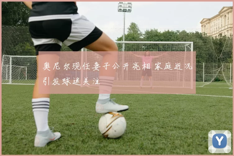 奥尼尔现任妻子公开亮相 家庭近况引发球迷关注