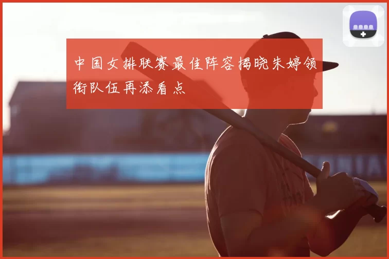 中国女排联赛最佳阵容揭晓朱婷领衔队伍再添看点