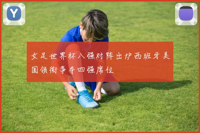 女足世界杯八强对阵出炉西班牙美国领衔争夺四强席位