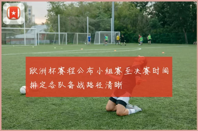 欧洲杯赛程公布小组赛至决赛时间排定各队备战路径清晰