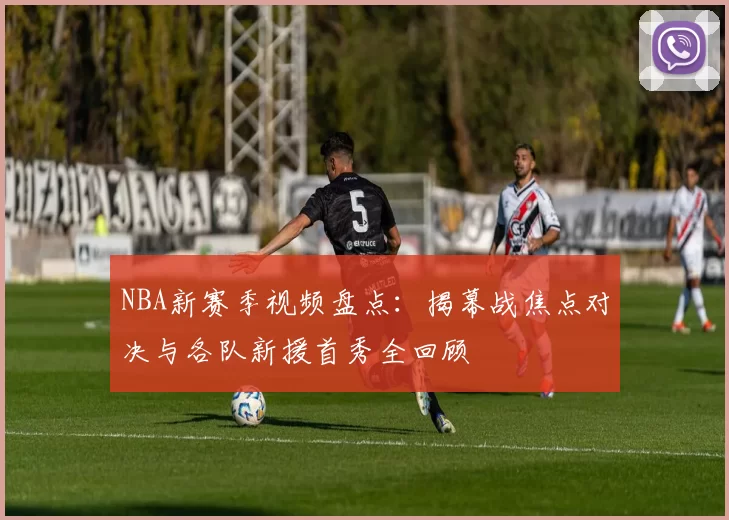 NBA新赛季视频盘点：揭幕战焦点对决与各队新援首秀全回顾