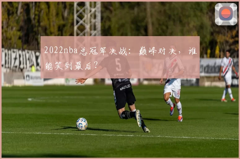 2022nba总冠军决战：巅峰对决，谁能笑到最后？