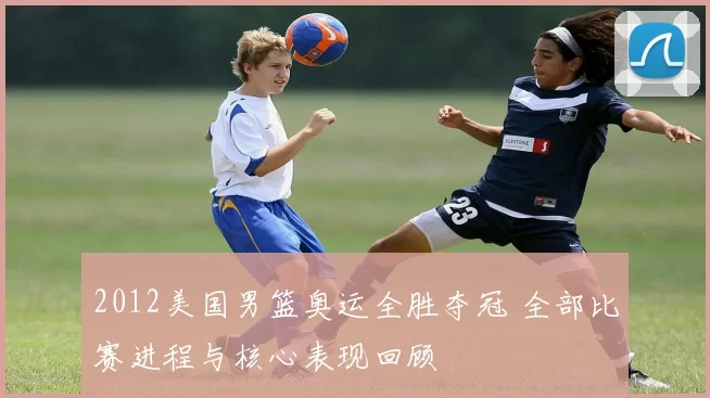 2012美国男篮奥运全胜夺冠 全部比赛进程与核心表现回顾