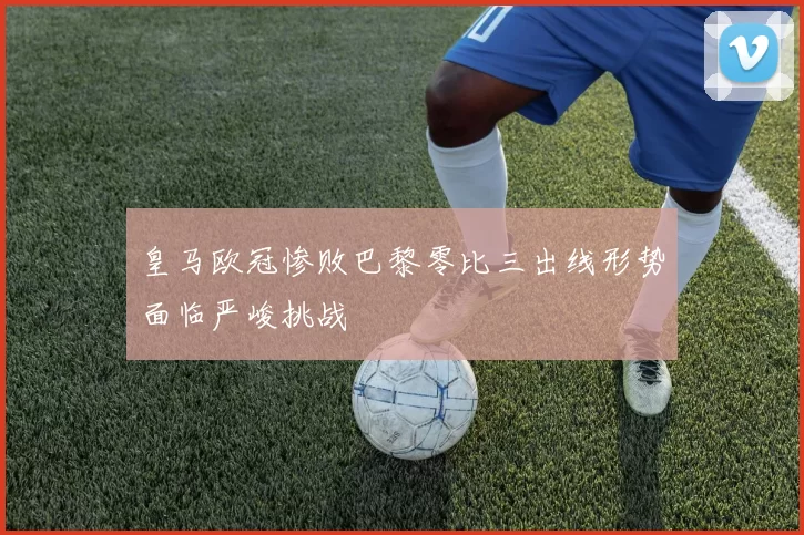 皇马欧冠惨败巴黎零比三出线形势面临严峻挑战