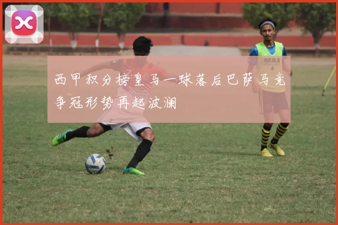 西甲积分榜皇马一球落后巴萨马竞争冠形势再起波澜