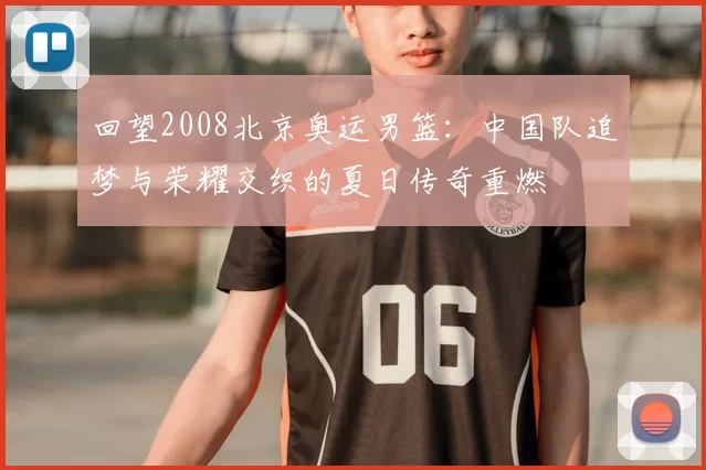 回望2008北京奥运男篮:中国队追梦与荣耀交织的夏日传奇重燃