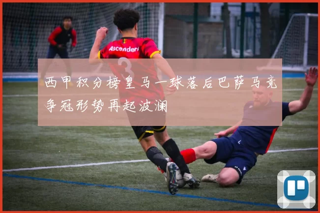 西甲积分榜皇马一球落后巴萨马竞争冠形势再起波澜
