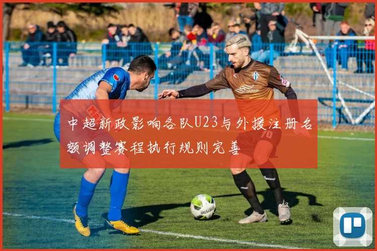 中超新政影响各队U23与外援注册名额调整赛程执行规则完善