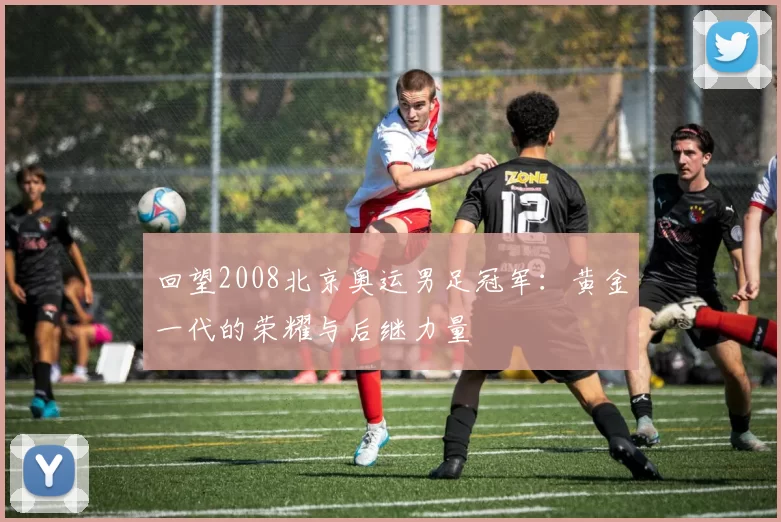 回望2008北京奥运男足冠军：黄金一代的荣耀与后继力量