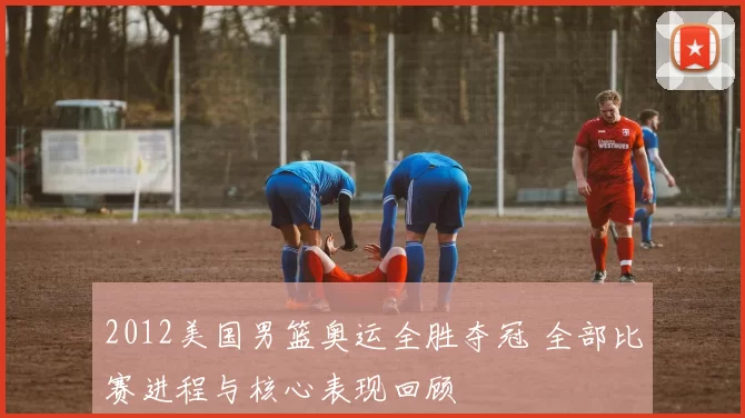 2012美国男篮奥运全胜夺冠 全部比赛进程与核心表现回顾