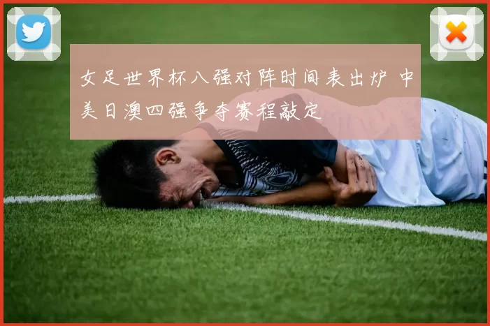 女足世界杯八强对阵时间表出炉 中美日澳四强争夺赛程敲定