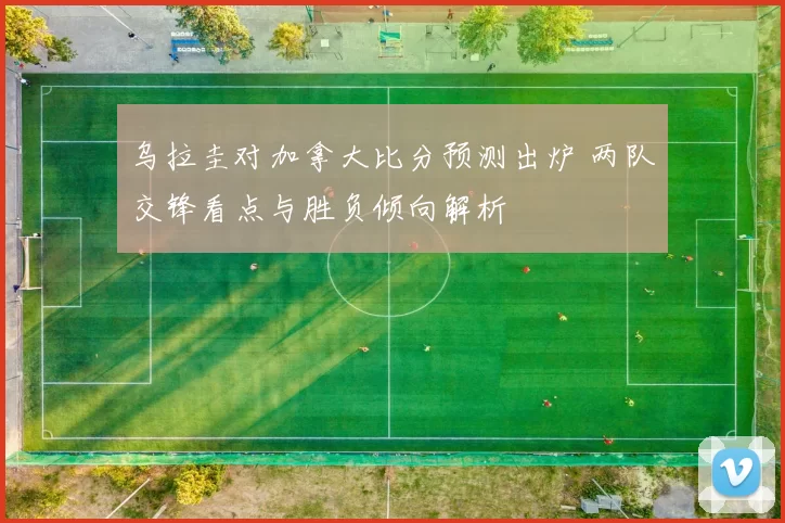 乌拉圭对加拿大比分预测出炉 两队交锋看点与胜负倾向解析