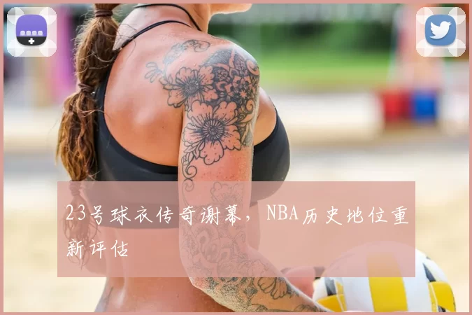 23号球衣传奇谢幕，NBA历史地位重新评估