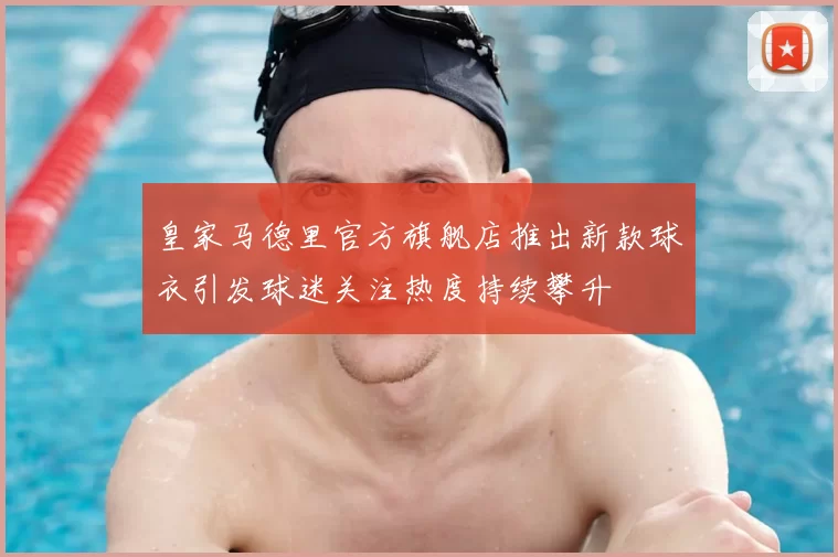 皇家马德里官方旗舰店推出新款球衣引发球迷关注热度持续攀升