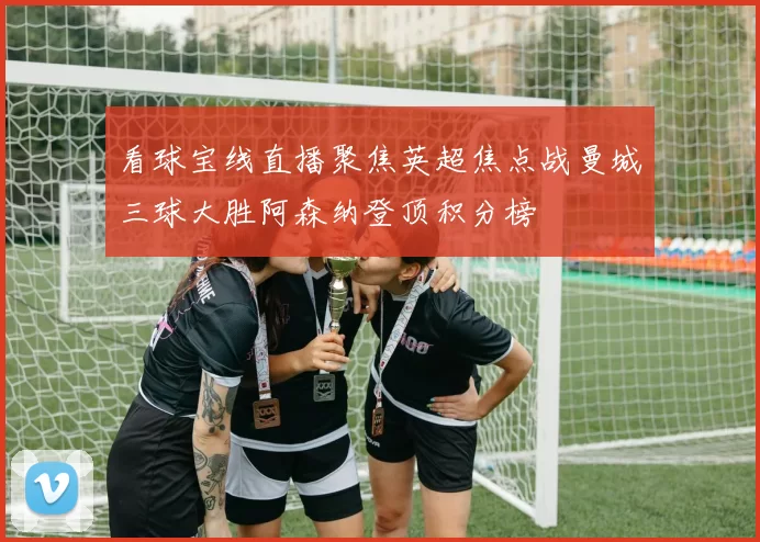 看球宝线直播聚焦英超焦点战曼城三球大胜阿森纳登顶积分榜