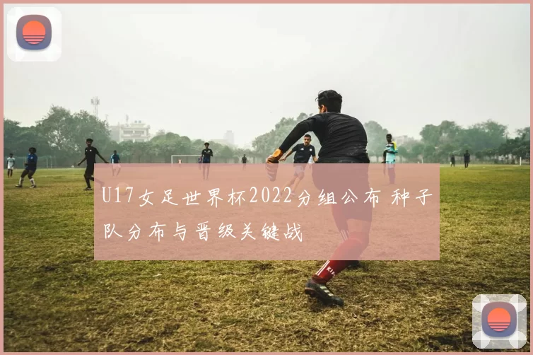 U17女足世界杯2022分组公布 种子队分布与晋级关键战