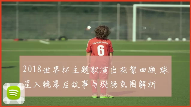 2018世界杯主题歌演出花絮回顾 球星入镜幕后故事与现场氛围解析