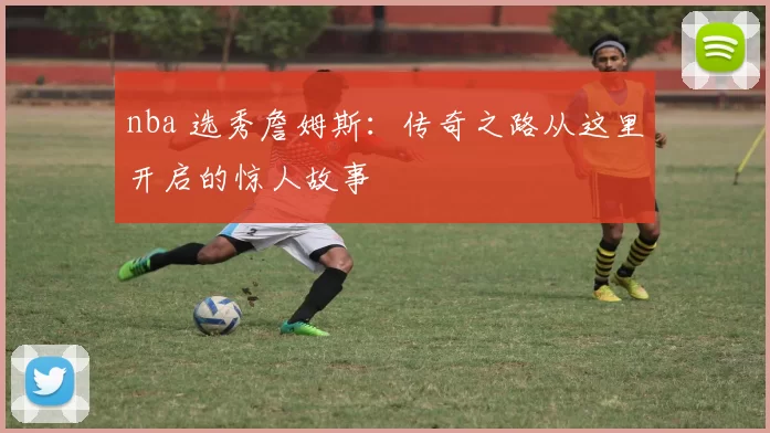 nba 选秀詹姆斯：传奇之路从这里开启的惊人故事