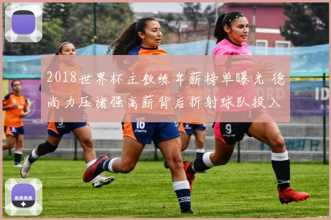 2018世界杯主教练年薪榜单曝光 德尚力压诸强高薪背后折射球队投入