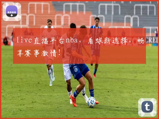 live直播平台nba，看球新选择，畅享赛事激情！