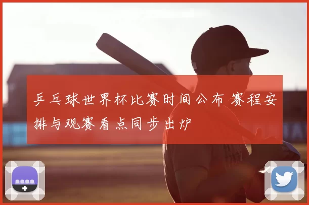 乒乓球世界杯比赛时间公布 赛程安排与观赛看点同步出炉