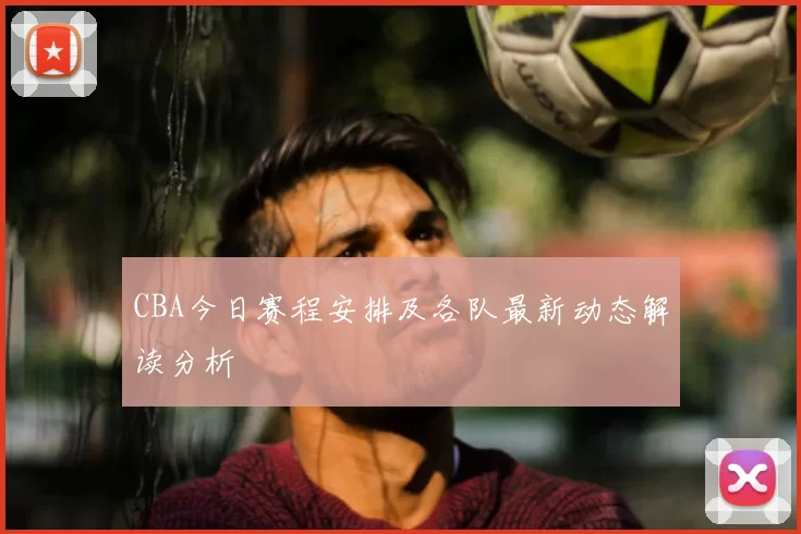 CBA今日赛程安排及各队最新动态解读分析