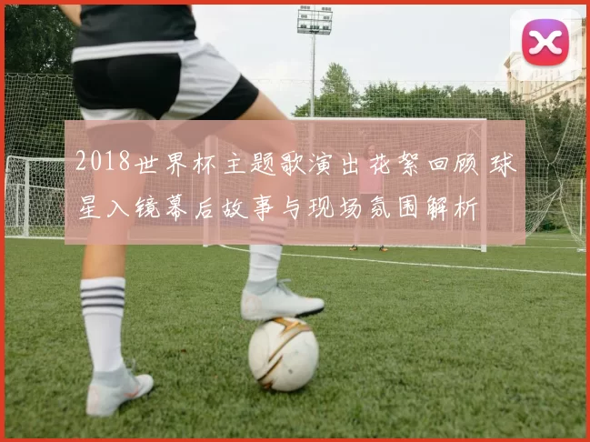 2018世界杯主题歌演出花絮回顾 球星入镜幕后故事与现场氛围解析