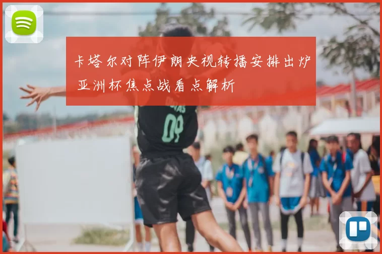 卡塔尔对阵伊朗央视转播安排出炉 亚洲杯焦点战看点解析
