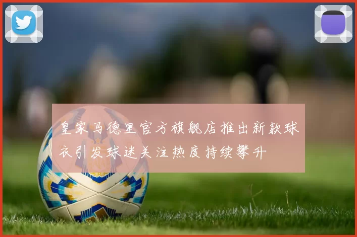 皇家马德里官方旗舰店推出新款球衣引发球迷关注热度持续攀升