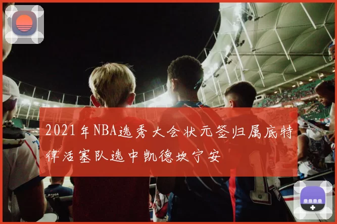 2021年NBA选秀大会状元签归属底特律活塞队选中凯德坎宁安