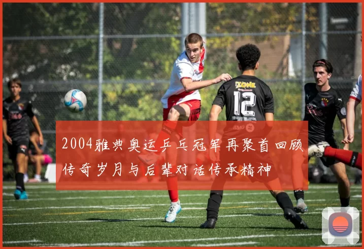 2004雅典奥运乒乓冠军再聚首回顾传奇岁月与后辈对话传承精神