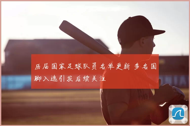 历届国家足球队员名单更新 多名国脚入选引发后续关注