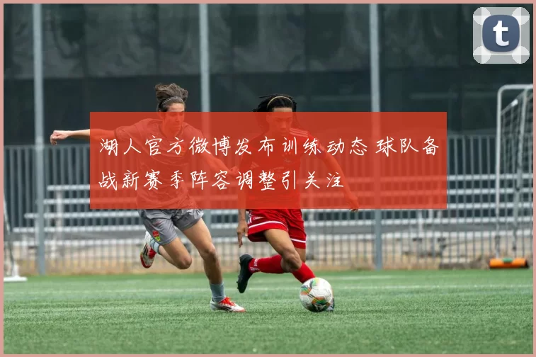 湖人官方微博发布训练动态 球队备战新赛季阵容调整引关注
