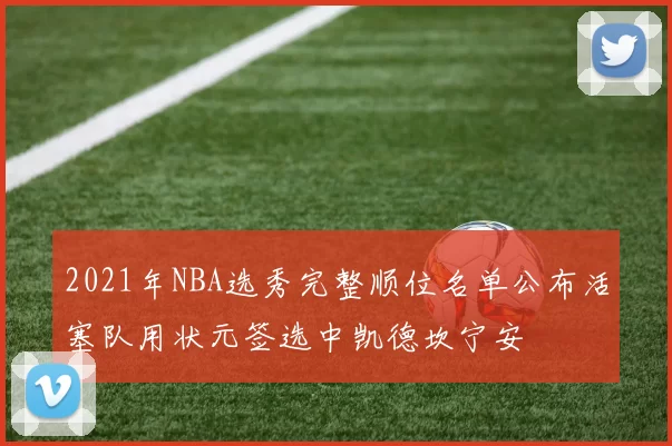 2021年NBA选秀完整顺位名单公布活塞队用状元签选中凯德坎宁安