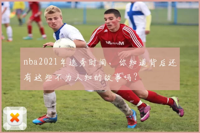 nba2021年选秀时间，你知道背后还有这些不为人知的故事吗？