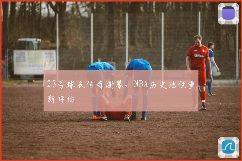 23号球衣传奇谢幕，NBA历史地位重新评估