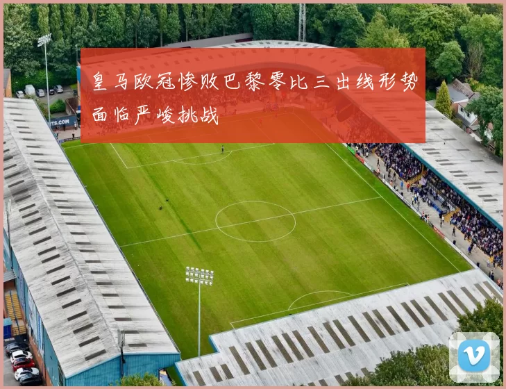 皇马欧冠惨败巴黎零比三出线形势面临严峻挑战