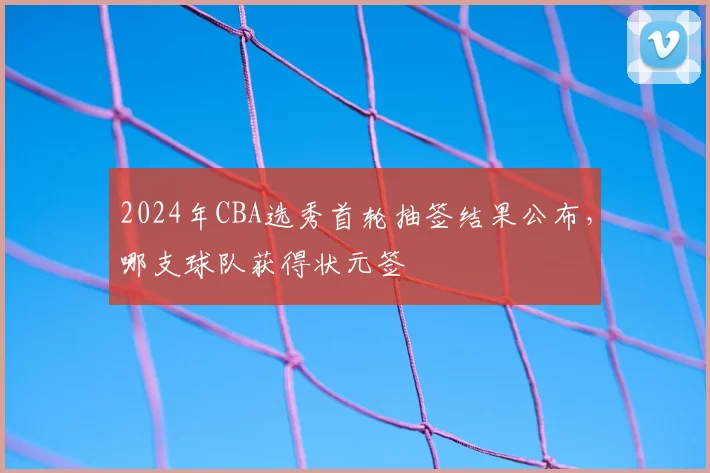 2024年CBA选秀首轮抽签结果公布,哪支球队获得状元签